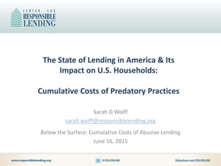 The State of Lending in America & Its
Impact on U.S. Households:
Cumulative Costs of Predatory Practices
Sarah D Wolff
sarah.wolff@responsiblelending.org
Below the Surface: Cumulative Costs of Abusive Lending
June 16, 2015
 