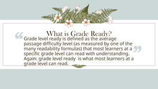 What is Grade Ready?
“Grade level ready is defined as the average
passage difficulty level (as measured by one of the
many readability formulas) that most learners at a
specific grade level can read with understanding.
Again: grade level ready is what most learners at a
grade level can read.
”
 