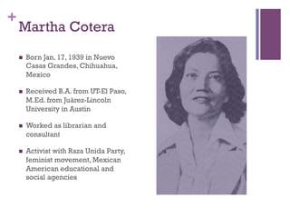 +
Martha Cotera
n  Born Jan. 17, 1939 in Nuevo
Casas Grandes, Chihuahua,
Mexico
n  Received B.A. from UT-El Paso,
M.Ed. ...