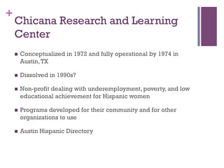 +
Chicana Research and Learning
Center
n  Conceptualized in 1972 and fully operational by 1974 in
Austin,TX
n  Dissolved...