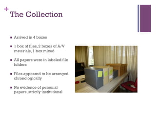 +
The Collection
n  Arrived in 4 boxes
n  1 box of files, 2 boxes of A/V
materials, 1 box mixed
n  All papers were in labeled file
folders
n  Files appeared to be arranged
chronologically
n  No evidence of personal
papers, strictly institutional
 