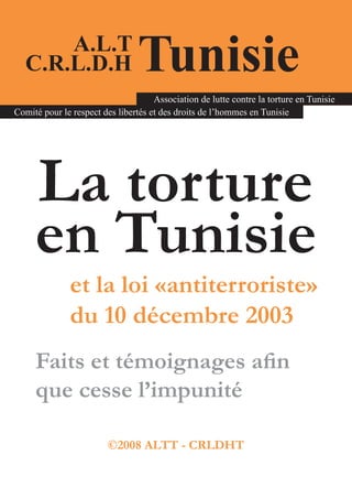 A.L.T
   C.R.L.D.H                     Tunisie
                                     Association de lutte contre la torture en Tunisie
Comité pour le respect des libertés et des droits de l’hommes en Tunisie




     La torture
     en Tunisie
              et la loi «antiterroriste»
              du 10 décembre 2003
     Faits et témoignages afin
     que cesse l’impunité

                         ©2008 ALTT - CRLDHT
 