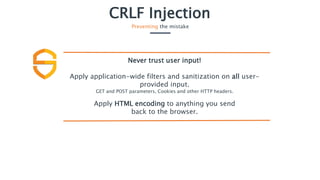 CRLF Injection
Preventing the mistake
Never trust user input!
Apply application-wide filters and sanitization on all user-
provided input.
GET and POST parameters, Cookies and other HTTP headers.
Apply HTML encoding to anything you send
back to the browser.
 