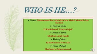  Name: Muhammad bin Abdullah bin Abdul Muttalib bin
Hashim
 Date of birth:
12 Rabiulawal ‘Tahun Gajah’
 Place of birth:
Mekkah, Arab Saudi
 Date of died:
12 Rabiulawal Year 11H
 Place of died:
Madinah al-Munawwarah
 