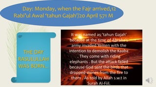 Day: Monday, when the Fajr arrived,12
Rabi’ul Awal ‘tahun Gajah’/20 April 571 M
It was named as ‘tahun Gajah’
because at the time of Abraha's
army invaded Yemen with the
intention to demolish the Kaaba
. They come with riding
elephants . But the attack failed
because God sent the birds that
dropped stones from the fire to
them . As told by Allah s.w.t in
Surah Al-Fiil.
THE DAY
RASULULLAH
WAS BORN…
 