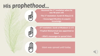 -Received the 1st revelation when he
was 40 years old
- The 1st revelation: Surah Al-Alaq (1-5)
- Encouraged Muslims to acquire
knowledge
-2nd revelation: Surah al-Mudassir (1-17)
- Prophet Muhammad was appointed as
Rasul
- Allah’s messenger to spread Islam
Islam was spread until today
 