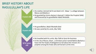 6 years old
• His mother, Aminah fall ill and died in Al - Abwa ' ( a village between
Mecca and Medina )
• He guarded by Ummu Ayman ( slave girl 's father the Prophet SAW)
and financed by his grandfather Abdul Muttalib .
8 years old
• His grandfather, Abdul Muttalib died
• He was cared by his uncle, Abu Talib
9/12 years
old
• He travelled with his uncle, Abu Talib to Syria for business
• In the city of Busra ,Sham , a Christian priest named Bahira (Buhaira )
have met the heads of delegation to tell about the mission of a
prophet among the Arabs who will be born at the time.
BRIEF HISTORY ABOUT
RASULULLAH’S LIFE
 