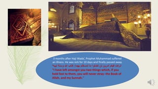 3 months after Haji Wada’, Prophet Muhammad suffered
an illness. He was sick for 10 days and finally passed away.
‘‫تركت‬‫بهما‬ ‫تمسكتم‬ ‫ما‬ ‫تضلوا‬ ‫لن‬ ‫أمرين‬ ‫فيكم‬:‫وس‬ ‫هللا‬ ‫كتاب‬‫نة‬‫نبيه‬’
"I have left amongst you two things which, if you
hold fast to them, you will never stray: the Book of
Allah, and my Sunnah."
 