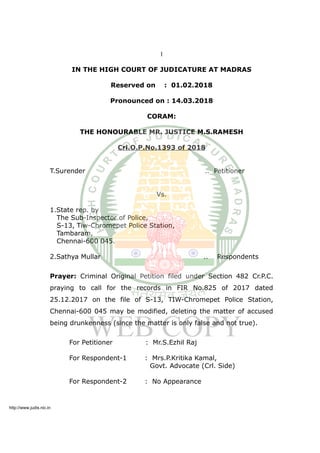 1
IN THE HIGH COURT OF JUDICATURE AT MADRAS
Reserved on : 01.02.2018
Pronounced on : 14.03.2018
CORAM:
THE HONOURABLE MR. JUSTICE M.S.RAMESH
Crl.O.P.No.1393 of 2018
T.Surender .. Petitioner
Vs.
1.State rep. by
The Sub-Inspector of Police,
S-13, Tiw-Chromepet Police Station,
Tambaram,
Chennai-600 045.
2.Sathya Mullar .. Respondents
Prayer: Criminal Original Petition filed under Section 482 Cr.P.C.
praying to call for the records in FIR No.825 of 2017 dated
25.12.2017 on the file of S-13, TIW-Chromepet Police Station,
Chennai-600 045 may be modified, deleting the matter of accused
being drunkenness (since the matter is only false and not true).
For Petitioner : Mr.S.Ezhil Raj
For Respondent-1 : Mrs.P.Kritika Kamal,
Govt. Advocate (Crl. Side)
For Respondent-2 : No Appearance
http://www.judis.nic.in
 