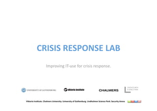 CRISIS RESPONSE LAB 
                     Improving IT‐use for crisis response. 




                                            viktoria institute



Viktoria Ins6tute. Chalmers University. University of Gothenburg. Lindholmen Science Park: Security Arena 
 