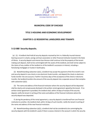 MUNICIPAL CODE OF CHICAGO
TITLE 5 HOUSING AND ECONOMIC DEVELOPMENT
CHAPTER 5-12 RESIDENTIAL LANDLORDS AND TENANTS
5-12-080 Security deposits.
(a) (1) A landlord shall hold all security deposits received by him in a federally insured interest-
bearing account in a bank, savings and loan association or other financial institution located in the State
of Illinois. A security deposit and interest due thereon shall continue to be the property of the tenant
making such deposit, shall not be commingled with the assets of the landlord, and shall not be subject to
the claims of any creditor of the landlord or of the landlord's successors in interest, including a
foreclosing mortgagee or trustee in bankruptcy.
(2) Notwithstanding subsection (a)(1), a landlord may accept the payment of the first month's rent
and security deposit in one check or one electronic funds transfer, and deposit the check or electronic
funds transfer into one account, if within 5 business days of the acceptance of the check or electronic
transfer, the landlord transfers the amount of the security deposit into a separate account that complies
with subsection (a)(1).
(3) The name and address of the financial institution where the security deposit will be deposited
shall be clearly and conspicuously disclosed in the written rental agreement signed by the tenant. If no
written rental agreement is provided, the landlord shall, within 14 days of receipt of the security
deposit, notify the tenant in writing of the name and address of the financial institution where the
security deposit was deposited.
If, during the pendency of the rental agreement, a security deposit is transferred from one financial
institution to another, the landlord shall, within 14 days of such transfer, notify the tenant in writing of
the name and address of the new financial institution.
(4) Notwithstanding subsection (a)(1), a landlord shall not be considered to be commingling the
security deposits with the landlord's assets if there is excess interest in the account in which the security
 