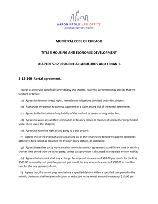 MUNICIPAL CODE OF CHICAGO
TITLE 5 HOUSING AND ECONOMIC DEVELOPMENT
CHAPTER 5-12 RESIDENTIAL LANDLORDS AND TENANTS
5-12-140 Rental agreement.
Except as otherwise specifically provided by this chapter, no rental agreement may provide that the
landlord or tenant:
(a) Agrees to waive or forego rights, remedies or obligations provided under this chapter;
(b) Authorizes any person to confess judgment on a claim arising out of the rental agreement;
(c) Agrees to the limitation of any liability of the landlord or tenant arising under law;
(d) Agrees to waive any written termination of tenancy notice or manner of service thereof provided
under state law or this chapter;
(e) Agrees to waive the right of any party to a trial by jury;
(f) Agrees that in the event of a lawsuit arising out of the tenancy the tenant will pay the landlord's
attorney's fees except as provided for by court rules, statute, or ordinance;
(g) Agrees that either party may cancel or terminate a rental agreement at a different time or within a
shorter time period than the other party, unless such provision is disclosed in a separate written notice;
(h) Agrees that a tenant shall pay a charge, fee or penalty in excess of $10.00 per month for the first
$500.00 in monthly rent plus five percent per month for any amount in excess of $500.00 in monthly
rent for the late payment of rent;
(i) Agrees that, if a tenant pays rent before a specified date or within a specified time period in the
month, the tenant shall receive a discount or reduction in the rental amount in excess of $10.00 per
 