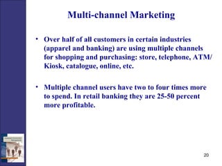 Multi-channel Marketing Over half of all customers in certain industries (apparel and banking) are using multiple channels for shopping and purchasing: store, telephone, ATM/Kiosk, catalogue, online, etc.  Multiple channel users have two to four times more to spend. In retail banking they are 25-50 percent more profitable. 