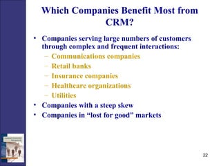 Which Companies Benefit Most from CRM? Companies serving large numbers of customers through complex and frequent interactions:  Communications companies Retail banks Insurance companies Healthcare organizations Utilities Companies with a steep skew Companies in “lost for good” markets 