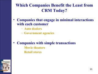 Which Companies Benefit the Least from CRM Today? Companies that engage in minimal interactions with each customer Auto dealers Government agencies Companies with simple transactions Movie theaters Retail stores 