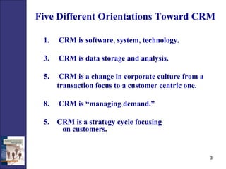 Five Different Orientations Toward CRM CRM is software, system, technology. CRM is data storage and analysis. CRM is a change in corporate culture from a  transaction focus to a customer centric one. CRM is “managing demand.” 5.  CRM is a strategy cycle focusing  on customers. 