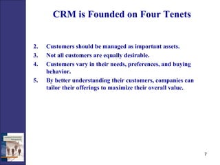 CRM is Founded on Four Tenets Customers should be managed as important assets. Not all customers are equally desirable. Customers vary in their needs, preferences, and buying behavior. By better understanding their customers, companies can tailor their offerings to maximize their overall value.  