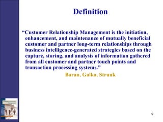 Definition   “ Customer Relationship Management is the initiation, enhancement, and maintenance of mutually beneficial customer and partner long-term relationships through business intelligence-generated strategies based on the capture, storing, and analysis of information gathered from all customer and partner touch points and transaction processing systems.” Baran, Galka, Strunk 