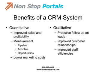 Benefits of a CRM System Quantitative Improved sales and profitability Measurement  Pipeline Activities Opportunities Lower marketing costs Qualitative Proactive follow up on leads Improved customer relationships Improved staff efficiencies 