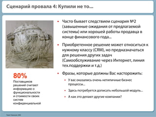 Сценарий провала 4: Купили не то...

                             Часто бывает следствием сценария №2
                             (завышенные ожидания от предлагаемой
                             системы) или хорошей работы продавца в
                             конце финансового года...
                             Приобретенное решение может относиться к
                             нужному классу (CRM), но предназначаться
                             для решения других задач
                             (Самообслуживание через Интернет, линия
                             тех.поддержки и т.д.)
                             Фразы, которые должны Вас насторожить:
         80%                   У вас оказались очень нетипичные бизнес
         Поставщиков
         решений считают       процессы...
         информацию о
                               Здесь потребуется дописать небольшой модуль...
         функциональности
         и стоимости своих     А как это делают другие компании?
         систем
         конфиденциальной


Павел Черкашин 2006
 