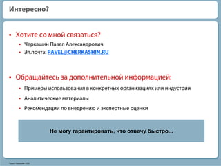 Интересно?


      Хотите со мной связаться?
              Черкашин Павел Александрович
              Эл.почта: PAVEL@CHERKASHIN.RU



      Обращайтесь за дополнительной информацией:
              Примеры использования в конкретных организациях или индустрии
              Аналитические материалы
              Рекомендации по внедрению и экспертные оценки



                       Не могу гарантировать, что отвечу быстро...




Павел Черкашин 2006
 