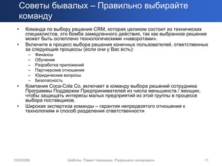 Советы бывалых – Правильно выбирайте
      команду
  •    Команда по выбору решения CRM, которая целиком состоит из технических
       специалистов, это бомба замедленного действия, так как выбранное решение
       может быть ослеплено технологическими «наворотами».
  •    Включите в процесс выбора решения конечных пользователей, ответственных
       за следующие процессы (если они у Вас есть):
        –   Финансы
        –   Обучение
        –   Разработка приложений
        –   Партнерские отношения
        –   Юридические вопросы
        –   Безопасность
  •    Компания Coca-Cola Co. включает в команду выбора решений сотрудника
       Программы Поддержки Предпринимателей из числа меньшинств / женщин,
       чтобы защищать интересы малых предприятий из этой группы в процессе
       выбора поставщиков.
  •    Широкая экспертиза команды – гарантия непредвзятого отношения к
       технологиям и способ разделения ответственности




10/9/2006                Шаблон. Павел Черкашин. Разрешено копировать        11
 