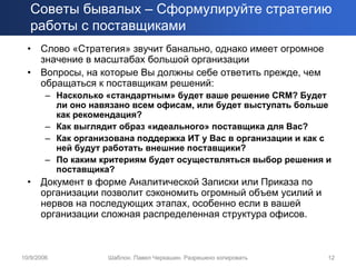 Советы бывалых – Сформулируйте стратегию
   работы с поставщиками
  •   Слово «Стратегия» звучит банально, однако имеет огромное
      значение в масштабах большой организации
  •   Вопросы, на которые Вы должны себе ответить прежде, чем
      обращаться к поставщикам решений:
        – Насколько «стандартным» будет ваше решение CRM? Будет
          ли оно навязано всем офисам, или будет выступать больше
          как рекомендация?
        – Как выглядит образ «идеального» поставщика для Вас?
        – Как организована поддержка ИТ у Вас в организации и как с
          ней будут работать внешние поставщики?
        – По каким критериям будет осуществляться выбор решения и
          поставщика?
  •   Документ в форме Аналитической Записки или Приказа по
      организации позволит сэкономить огромный объем усилий и
      нервов на последующих этапах, особенно если в вашей
      организации сложная распределенная структура офисов.



10/9/2006           Шаблон. Павел Черкашин. Разрешено копировать   12
 