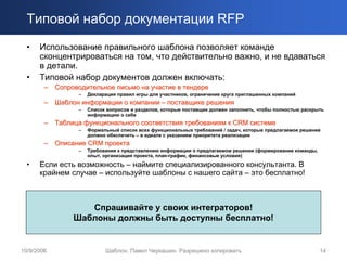 Типовой набор документации RFP
  •   Использование правильного шаблона позволяет команде
      сконцентрироваться на том, что действительно важно, и не вдаваться
      в детали.
  •   Типовой набор документов должен включать:
        –   Сопроводительное письмо на участие в тендере
                  –   Декларация правил игры для участников, ограничение круга приглашенных компаний
        –   Шаблон информации о компании – поставщике решения
                  –   Список вопросов и разделов, которые поставщик должен заполнить, чтобы полностью раскрыть
                      информацию о себе
        –   Таблица функционального соответствия требованиям к CRM системе
                  –   Формальный список всех функциональных требований / задач, которые предлагаемое решение
                      должно обеспечить – в идеале с указанием приоритета реализации
        –   Описание CRM проекта
                  –   Требования к представлению информации о предлагаемом решении (формирование команды,
                      опыт, организация проекта, план-график, финансовые условия)
  •   Если есть возможность – наймите специализированного консультанта. В
      крайнем случае – используйте шаблоны с нашего сайта – это бесплатно!



                    Спрашивайте у своих интеграторов!
                 Шаблоны должны быть доступны бесплатно!


10/9/2006                   Шаблон. Павел Черкашин. Разрешено копировать                                    14
 