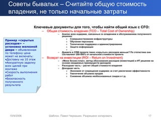 Советы бывалых – Считайте общую стоимость
 владения, не только начальные затраты

                 Ключевые документы для того, чтобы найти общий язык с CFO:
                       –   Общая стоимость владения (TCO – Total Cost of Ownership)
                                  –   Анализ всех издержек, связанных со владением и обслуживанием полученного
                                      решения:
                                         » Совершенствование инфраструктуры
Пример «скрытых                          » Обучение персонала
расходов» –                              » Техническая поддержка и администрирование
установка железной                       » Защита информации
двери – объявленная                      » …
по телефону цена                  –   Думаете в CRM проекте таких «скрытых» расходов меньше? По статистике они
                                      составляют 200-500% от начальной стоимости проекта
может не включать:
                       –   Возврат на инвестиции (ROI – Return on Investment)
•Доставку на 10 этаж              –   «Мини бизнес-план», метод обоснования расходов (инвестиций) в ИТ решение на
•Аккуратную заделку                   основе ожидаемых преимуществ (доходов)
всех щелей при                    –   Расходная часть – расчет общей стоимости владения
монтаже                           –   Доходная часть
                                         » Экономия от сокращения издержек за счет увеличения эффективности
•Скорость выполнения                     » Увеличение объемов продаж
работ                                    » Снижение объемов необоснованных скидок и т.д.
•Безопасность
полученного
результата




  10/9/2006                 Шаблон. Павел Черкашин. Разрешено копировать                                    17
 