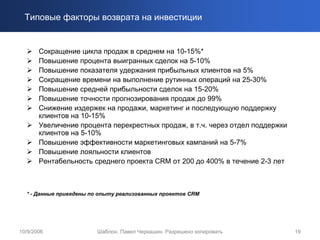 Типовые факторы возврата на инвестиции


       Сокращение цикла продаж в среднем на 10-15%*
       Повышение процента выигранных сделок на 5-10%
       Повышение показателя удержания прибыльных клиентов на 5%
       Сокращение времени на выполнение рутинных операций на 25-30%
       Повышение средней прибыльности сделок на 15-20%
       Повышение точности прогнозирования продаж до 99%
       Снижение издержек на продажи, маркетинг и последующую поддержку
       клиентов на 10-15%
       Увеличение процента перекрестных продаж, в т.ч. через отдел поддержки
       клиентов на 5-10%
       Повышение эффективности маркетинговых кампаний на 5-7%
       Повышение лояльности клиентов
       Рентабельность среднего проекта CRM от 200 до 400% в течение 2-3 лет



  * - Данные приведены по опыту реализованных проектов CRM




10/9/2006               Шаблон. Павел Черкашин. Разрешено копировать           19
 