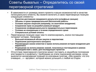 Советы бывалых – Определитесь со своей
      переговорной стратегией
  •    В зависимости от размера своего проекта и ваших возможностей в качестве
       потенциального клиента, Вы можете включить в свою переговорную позицию
       следующие элементы:
        –   Гарантии достижения ожидаемого результата (штрафные санкции)
        –   Объемы и сроки предварительной (бесплатной) работы
        –   Условия закупки лицензий (например, по окончании внедрения)
        –   Сохранение прав на разрабатываемый продукт
        –   Сохранение конфиденциальности предварительных переговоров
        –   Условие не конкуренции в течение определенного срока
        –   Специальные условия оплаты
  •    Переговорную позицию надо чем-то компенсировать, иначе поставщики
       потеряют интерес. Например:
        –   Большой возможный объем закупок в перспективе
        –   Подписание долгосрочного контракта
        –   Рекомендации своим клиентам и право использования истории внедрения для
            маркетинга
        –   Разрешение на использование знаний, полученных поставщиком в рамках
            взаимодействия с вами, для последующих проектов
  •    Отсутствие переговорной стратегии может поставить в неудобное положение
       или привести к конфликту / проблемам на этапе подписания договора, когда
       выяснится несовпадение позиций по ключевым пунктам. «Мы думали, что это
       очевидно…» - аргумент, который можно услышать с любой из сторон




10/9/2006                Шаблон. Павел Черкашин. Разрешено копировать            21
 