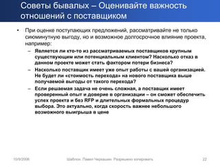 Советы бывалых – Оценивайте важность
      отношений с поставщиком
  •   При оценке поступающих предложений, рассматривайте не только
      сиюминутную выгоду, но и возможное долгосрочное влияние проекта,
      например:
        – Является ли кто-то из рассматриваемых поставщиков крупным
          существующим или потенциальным клиентом? Насколько отказ в
          данном проекте может стать фактором потери бизнеса?
        – Насколько поставщик имеет уже опыт работы с вашей организацией.
          Не будет ли «стоимость перехода» на нового поставщика выше
          получаемой выгоды от такого перехода?
        – Если решаемая задача не очень сложная, а поставщик имеет
          проверенный опыт и доверие в организации – он сможет обеспечить
          успех проекта и без RFP и длительных формальных процедур
          выбора. Это актуально, когда скорость важнее небольшого
          возможного выигрыша в цене




10/9/2006             Шаблон. Павел Черкашин. Разрешено копировать      22
 