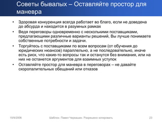 Советы бывалых – Оставляйте простор для
      маневра
  •   Здоровая конкуренция всегда работает во благо, если не доведена
      до абсурда и находится в разумных рамках
  •   Ведя переговоры одновременно с несколькими поставщиками,
      предлагающими различные варианты решений, Вы лучше понимаете
      собственные потребности и задачи.
  •   Торгуйтесь с поставщиками по всем вопросам (от обучения до
      юридических нюансов) параллельно, а не последовательно, иначе
      есть риск, что какие-то вопросы так и останутся без внимания, или на
      них не останется аргументов для взаимных уступок
  •   Оставляйте простор для маневра в переговорах – не давайте
      скоропалительных обещаний или отказов




10/9/2006            Шаблон. Павел Черкашин. Разрешено копировать        23
 