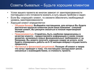 Советы бывалых – Будьте хорошим клиентом
  •   Успех вашего проекта во многом зависит от заинтересованности
      поставщика и его готовности вникать в суть ваших проблем и задач
  •   Если Вы «хороший» клиент, то сможете обеспечить необходимый
      уровень заинтересованности
  •   Хороший клиент определяется:
        – Объемом бизнеса. Выбирайте поставщиков, для которых Вы будете
                   бизнеса
          достаточно крупным клиентом (если ваша компания - слишком
          мелкий клиент, Вы рискуете оказаться в плохой переговорной
          позиции)
        – Предсказуемостью. Старайтесь быть наиболее предсказуемы в
          Предсказуемостью
          качестве клиента – предоставляйте информацию о своих планах
          развития, возможных новых функциональных требованиях и т.д.
          Например, Вы можете получить хорошую скидку на услуги, если
          будете планировать работы на 6-12 месяцев вперед и осуществлять
          предоплату.
        – Честностью и финансовой дисциплиной. Позиция «Я клиент и творю
                                  дисциплиной
          что хочу» приводит к тому, что поставщики закладывают риски,
          связанные с взаимодействием, в стоимость проекта.




10/9/2006             Шаблон. Павел Черкашин. Разрешено копировать       24
 
