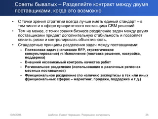 Советы бывалых – Разделяйте контракт между двумя
      поставщиками, когда это возможно
  •    С точки зрения стратегии всегда лучше иметь единый стандарт – в
       том числе и в сфере приоритетного поставщика CRM решений
  •    Тем не менее, с точки зрения бизнеса разделение задач между двумя
       поставщиками придает дополнительную стабильность и позволяет
       снизить риски и контролировать объективность.
  •    Стандартные принципы разделения задач между поставщиками:
        – Постановка задач (написание RFP, стратегическое
          консультирование) vs Исполнение (поставка решения, настройка,
          поддержка)
        – Внешний независимый контроль качества работ
        – Региональное разделение (использование в различных регионах
          местных поставщиков)
        – Функциональное разделение (по наличию экспертизы в тех или иных
          функциональных сферах – маркетинг, продажи, поддержка и т.д.)




10/9/2006             Шаблон. Павел Черкашин. Разрешено копировать     25
 