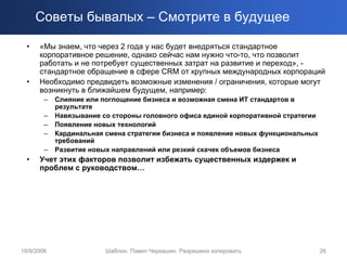 Советы бывалых – Смотрите в будущее

  •   «Мы знаем, что через 2 года у нас будет внедряться стандартное
      корпоративное решение, однако сейчас нам нужно что-то, что позволит
      работать и не потребует существенных затрат на развитие и переход», -
      стандартное обращение в сфере CRM от крупных международных корпораций
  •   Необходимо предвидеть возможные изменения / ограничения, которые могут
      возникнуть в ближайшем будущем, например:
        –   Слияние или поглощение бизнеса и возможная смена ИТ стандартов в
            результате
        –   Навязывание со стороны головного офиса единой корпоративной стратегии
        –   Появление новых технологий
        –   Кардинальная смена стратегии бизнеса и появление новых функциональных
            требований
        –   Развитие новых направлений или резкий скачек объемов бизнеса
  •   Учет этих факторов позволит избежать существенных издержек и
      проблем с руководством…




10/9/2006                Шаблон. Павел Черкашин. Разрешено копировать               26
 