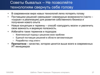 Советы бывалых – Не позволяйте
      технологиям свернуть себе голову
  •   В современном мире новых технологий легко потерять голову
  •   Поставщики решений навязывают новомодные возможности (часто –
      «сырые» в реализации) для развития собственного бизнеса и
      получения нового опыта
  •   Новые концепции и термины – способ «запудрить мозги» и увеличить
      свою важность и видимую полезность.
  •   Избегайте таких терминов и подходов:
        – Комплексный подход к решению всех проблем
        – Единый поставщик решений в области автоматизации
        – Разработка «под ключ»
  •   Прагматизм – качество, которое ценится выше всего в современных
      ИТ менеджерах




10/9/2006             Шаблон. Павел Черкашин. Разрешено копировать   27
 