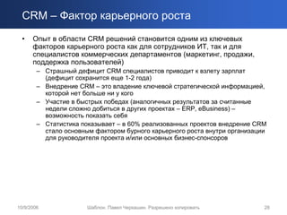 CRM – Фактор карьерного роста
  •   Опыт в области CRM решений становится одним из ключевых
      факторов карьерного роста как для сотрудников ИТ, так и для
      специалистов коммерческих департаментов (маркетинг, продажи,
      поддержка пользователей)
        – Страшный дефицит CRM специалистов приводит к взлету зарплат
          (дефицит сохранится еще 1-2 года)
        – Внедрение CRM – это владение ключевой стратегической информацией,
          которой нет больше ни у кого
        – Участие в быстрых победах (аналогичных результатов за считанные
          недели сложно добиться в других проектах – ERP, eBusiness) –
          возможность показать себя
        – Статистика показывает – в 60% реализованных проектов внедрение CRM
          стало основным фактором бурного карьерного роста внутри организации
          для руководителя проекта и/или основных бизнес-спонсоров




10/9/2006              Шаблон. Павел Черкашин. Разрешено копировать         28
 