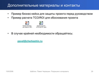 Дополнительные материалы и контакты

  • Пример бизнес-кейса для защиты проекта перед руководством
  • Пример расчета TCO/ROI для обоснования проекта

                 Пример Business     Пример расчета
               e для защиты CRM п   I/TCO для ИТ проек




  •   В случае крайней необходимости обращайтесь:

            pavel@cherkashin.ru




10/9/2006                   Шаблон. Павел Черкашин. Разрешено копировать   29
 