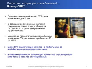 Статистика, которая уже стала банальной…
  Почему CRM?


   Большинство компаний теряет 50% своих
   клиентов каждые 5 лет.

   В большинстве финансовых компаний
   привлечение нового клиента обходится
   от 7 до 10 раз дороже, чем удержание
   существующего.

   Увеличение процента удержания прибыльных
   клиентов на 5% увеличивает прибыль от 25
   до 125%.


  Около 50% существующих клиентов не прибыльны из-за
  неэффективного взаимодействия с ними.

  В среднем организация контактирует 4 раза в год с существующим
  клиентом и 6 раз в год с потенциальным.



10/9/2006             Шаблон. Павел Черкашин. Разрешено копировать   3
 
