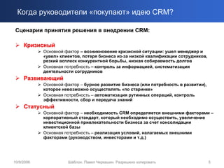 Когда руководители «покупают» идею CRM?

 Сценарии принятия решения в внедрении CRM:

     Кризисный
            Основной фактор – возникновение кризисной ситуации: ушел менеджер и
            «увел» клиентов, потеря бизнеса из-за низкой квалификации сотрудников,
            резкий всплеск конкурентной борьбы, низкая собираемость долгов
            Основная потребность – контроль за информацией, систематизация
            деятельности сотрудников
     Развивающий
            Основной фактор – бурное развитие бизнеса (или потребность в развитии),
            которое невозможно осуществлять «по старинке»
            Основная потребность – автоматизация рутинных операций, контроль
            эффективности, сбор и передача знаний
     Статусный
            Основной фактор – необходимость CRM определяется внешними факторами –
            корпоративный стандарт, который необходимо осуществить, увеличение
            инвестиционной привлекательности бизнеса за счет консолидации
            клиентской базы
            Основная потребность – реализация условий, налагаемых внешними
            факторами (руководством, инвесторами и т.д.)




10/9/2006             Шаблон. Павел Черкашин. Разрешено копировать                    5
 