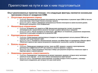 Препятствия на пути и как к ним подготовиться

  Опыт реализованных проектов показал, что следующие факторы являются основными
     причинами отказа от внедрения CRM:
     Отсутствие внутреннего спроса
             Проблема: Непосредственные бизнес-пользователи не заинтересованы в решении задач CRM по тем или
             иным причинам, отсутствуют бизнес-спонсоры проекта
             Домашняя работа: Поиск и убеждение потенциальных бизнес-спонсоров на самом высоком уровне.
             Используйте материалы этой конференции
      Финансовые ограничения
             Проблема: В бюджете нет средств на CRM, финансовое руководство считает эти расходы
             неоправданными, предлагаемые решения выходят за рамки финансовых ожиданий
             Домашняя работа: Расчет возврата на инвестиции - ROI (Return on Investment), управление ожиданиями,
             аналитика по расходам конкурентов на развитие CRM
      Корпоративные ограничения
             Проблема: Существующие корпоративные стандарты не подразумевают использование CRM или не
             подходят для существующих задач
             Домашняя работа: Разработка «Аналитической записки» или White Paper по проведению в Вашем офисе
             «Пилотного проекта» для оценки возможности применения технологии в целом по корпорации
      Боязнь неудачи
             Проблема: Предыдущие внедрения систем, таких как ERP, привели к неудаче и разочарованию
             руководства в эффективности ИТ при огромных затратах времени и средств
             Домашняя работа: Поиск возможных «быстрых побед» для решения конкретных локальных задач в
             короткие сроки и «малой кровью»
      Нежелание принимать ответственность
             Проблема: Руководители / подчиненные не желают принимать решения, которые могут негативно
             сказаться на их карьере – из-за этого любые инновационные идеи буксуют
             Домашняя работа: Составление списка решений «за выбор которых точно не уволят», «заговор»
             энергичных сотрудников, для которых это шанс всей жизни




10/9/2006                  Шаблон. Павел Черкашин. Разрешено копировать                                            7
 
