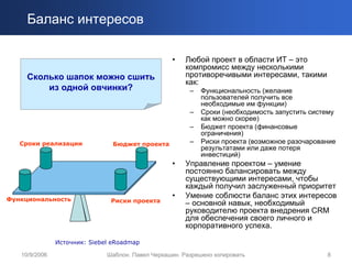 Баланс интересов

                                                  •    Любой проект в области ИТ – это
                                                       компромисс между несколькими
     Сколько шапок можно сшить                         противоречивыми интересами, такими
                                                       как:
         из одной овчинки?                              –   Функциональность (желание
                                                            пользователей получить все
                                                            необходимые им функции)
                                                        –   Сроки (необходимость запустить систему
                                                            как можно скорее)
                                                        –   Бюджет проекта (финансовые
                                                            ограничения)
   Сроки реализации             Бюджет проекта          –   Риски проекта (возможное разочарование
                                                            результатами или даже потеря
                                                            инвестиций)
                                                  •    Управление проектом – умение
                                                       постоянно балансировать между
                                                       существующими интересами, чтобы
                                                       каждый получил заслуженный приоритет
Функциональность
                                                  •    Умение соблюсти баланс этих интересов
                               Риски проекта           – основной навык, необходимый
                                                       руководителю проекта внедрения CRM
                                                       для обеспечения своего личного и
                                                       корпоративного успеха.

               Источник: Siebel eRoadmap

   10/9/2006                  Шаблон. Павел Черкашин. Разрешено копировать                     8
 