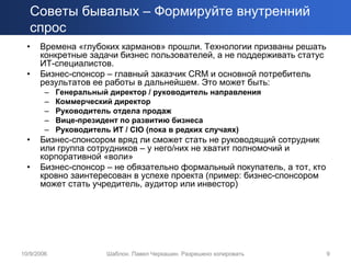 Советы бывалых – Формируйте внутренний
   спрос
  •   Времена «глубоких карманов» прошли. Технологии призваны решать
      конкретные задачи бизнес пользователей, а не поддерживать статус
      ИТ-специалистов.
  •   Бизнес-спонсор – главный заказчик CRM и основной потребитель
      результатов ее работы в дальнейшем. Это может быть:
        –   Генеральный директор / руководитель направления
        –   Коммерческий директор
        –   Руководитель отдела продаж
        –   Вице-президент по развитию бизнеса
        –   Руководитель ИТ / CIO (пока в редких случаях)
  •   Бизнес-спонсором вряд ли сможет стать не руководящий сотрудник
      или группа сотрудников – у него/них не хватит полномочий и
      корпоративной «воли»
  •   Бизнес-спонсор – не обязательно формальный покупатель, а тот, кто
      кровно заинтересован в успехе проекта (пример: бизнес-спонсором
      может стать учредитель, аудитор или инвестор)




10/9/2006              Шаблон. Павел Черкашин. Разрешено копировать       9
 