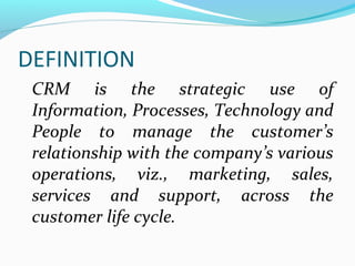 DEFINITION
CRM is the strategic use of
Information, Processes, Technology and
People to manage the customer’s
relationship with the company’s various
operations, viz., marketing, sales,
services and support, across the
customer life cycle.

 