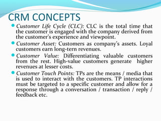 CRM CONCEPTS

Customer Life Cycle (CLC): CLC is the total time that

the customer is engaged with the company derived from
the customer’s experience and viewpoint.
Customer Asset: Customers as company’s assets. Loyal
customers earn long-tern revenues.
Customer Value: Differentiating valuable customers
from the rest. High-value customers generate higher
revenues at lesser costs.
Customer Touch Points: TPs are the means / media that
is used to interact with the customers. TP interactions
must be targeted to a specific customer and allow for a
response through a conversation / transaction / reply /
feedback etc.

 