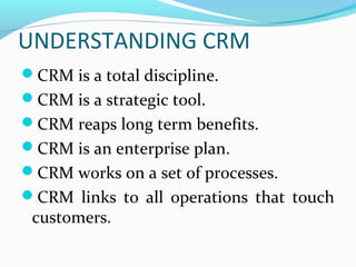 UNDERSTANDING CRM
CRM is a total discipline.
CRM is a strategic tool.
CRM reaps long term benefits.
CRM is an enterprise plan.
CRM works on a set of processes.
CRM links to all operations that touch

customers.

 