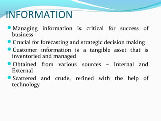 INFORMATION
Managing information is critical for success of

business
Crucial for forecasting and strategic decision making
Customer information is a tangible asset that is
inventoried and managed
Obtained from various sources – Internal and
External
Scattered and crude, refined with the help of
technology

 