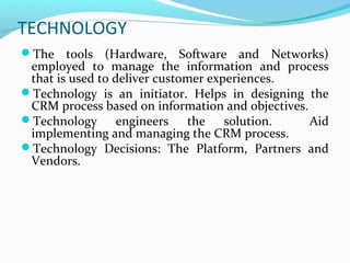 TECHNOLOGY
The tools (Hardware, Software and Networks)

employed to manage the information and process
that is used to deliver customer experiences.
Technology is an initiator. Helps in designing the
CRM process based on information and objectives.
Technology
engineers the solution.
Aid
implementing and managing the CRM process.
Technology Decisions: The Platform, Partners and
Vendors.

 