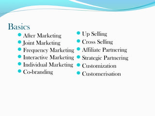 Basics
After Marketing
Joint Marketing
Frequency Marketing
Interactive Marketing
Individual Marketing
Co-branding

Up Selling
Cross Selling
Affiliate Partnering
Strategic Partnering
Customization
Customerisation

 